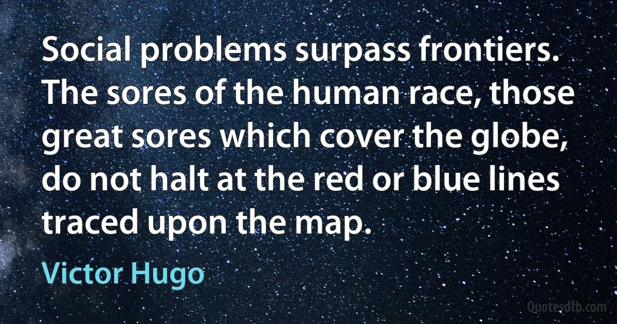 Social problems surpass frontiers. The sores of the human race, those great sores which cover the globe, do not halt at the red or blue lines traced upon the map. (Victor Hugo)