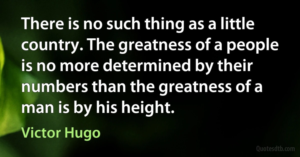 There is no such thing as a little country. The greatness of a people is no more determined by their numbers than the greatness of a man is by his height. (Victor Hugo)