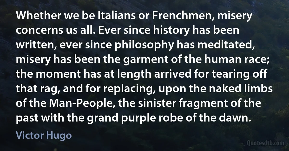 Whether we be Italians or Frenchmen, misery concerns us all. Ever since history has been written, ever since philosophy has meditated, misery has been the garment of the human race; the moment has at length arrived for tearing off that rag, and for replacing, upon the naked limbs of the Man-People, the sinister fragment of the past with the grand purple robe of the dawn. (Victor Hugo)