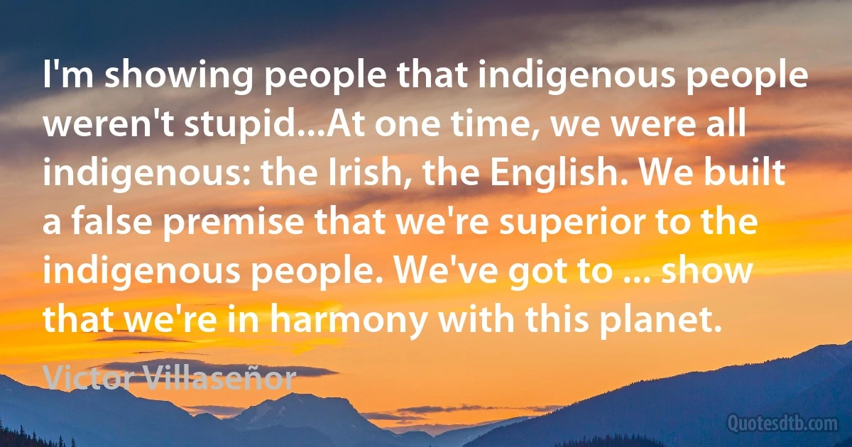 I'm showing people that indigenous people weren't stupid...At one time, we were all indigenous: the Irish, the English. We built a false premise that we're superior to the indigenous people. We've got to ... show that we're in harmony with this planet. (Victor Villaseñor)