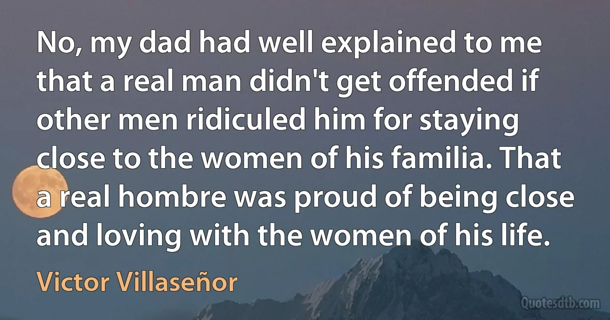 No, my dad had well explained to me that a real man didn't get offended if other men ridiculed him for staying close to the women of his familia. That a real hombre was proud of being close and loving with the women of his life. (Victor Villaseñor)