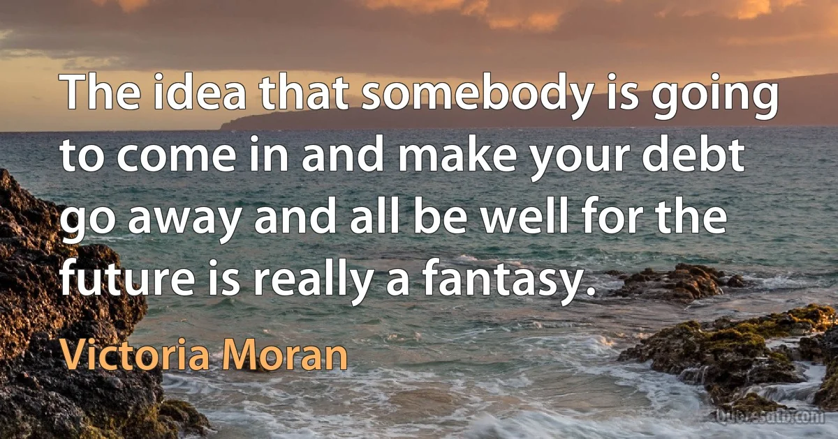 The idea that somebody is going to come in and make your debt go away and all be well for the future is really a fantasy. (Victoria Moran)