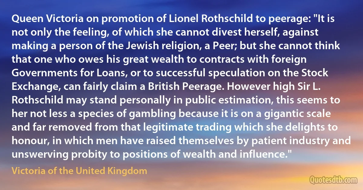 Queen Victoria on promotion of Lionel Rothschild to peerage: "It is not only the feeling, of which she cannot divest herself, against making a person of the Jewish religion, a Peer; but she cannot think that one who owes his great wealth to contracts with foreign Governments for Loans, or to successful speculation on the Stock Exchange, can fairly claim a British Peerage. However high Sir L. Rothschild may stand personally in public estimation, this seems to her not less a species of gambling because it is on a gigantic scale and far removed from that legitimate trading which she delights to honour, in which men have raised themselves by patient industry and unswerving probity to positions of wealth and influence." (Victoria of the United Kingdom)