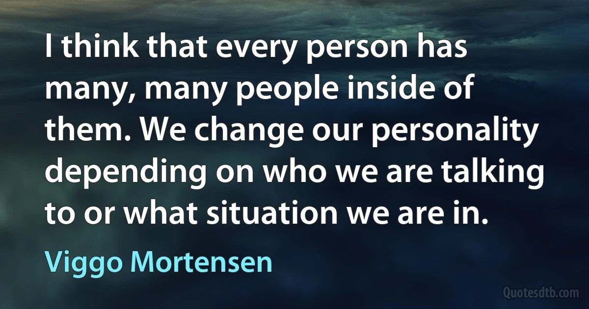 I think that every person has many, many people inside of them. We change our personality depending on who we are talking to or what situation we are in. (Viggo Mortensen)