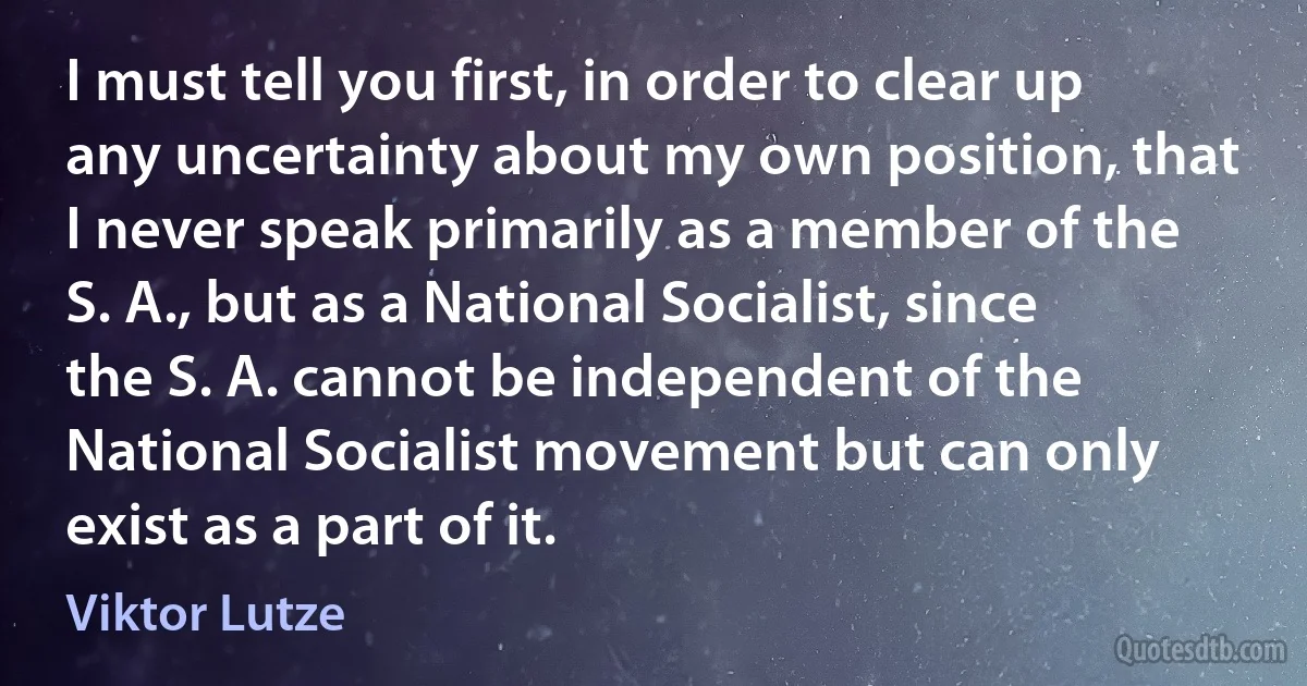 I must tell you first, in order to clear up any uncertainty about my own position, that I never speak primarily as a member of the S. A., but as a National Socialist, since the S. A. cannot be independent of the National Socialist movement but can only exist as a part of it. (Viktor Lutze)