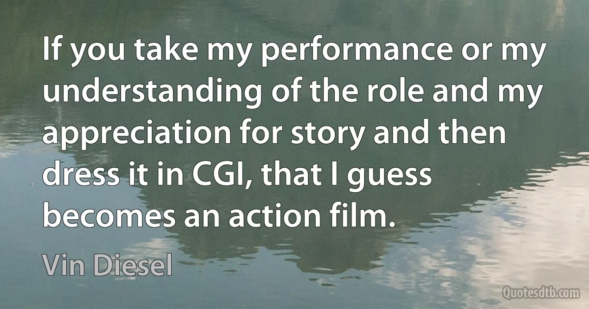 If you take my performance or my understanding of the role and my appreciation for story and then dress it in CGI, that I guess becomes an action film. (Vin Diesel)