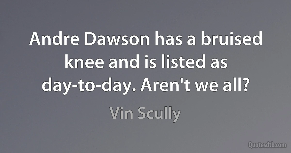 Andre Dawson has a bruised knee and is listed as day-to-day. Aren't we all? (Vin Scully)