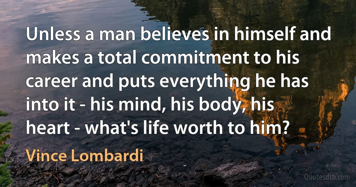 Unless a man believes in himself and makes a total commitment to his career and puts everything he has into it - his mind, his body, his heart - what's life worth to him? (Vince Lombardi)