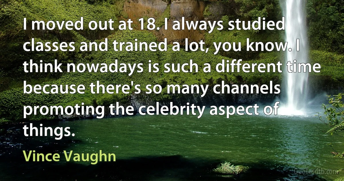 I moved out at 18. I always studied classes and trained a lot, you know. I think nowadays is such a different time because there's so many channels promoting the celebrity aspect of things. (Vince Vaughn)