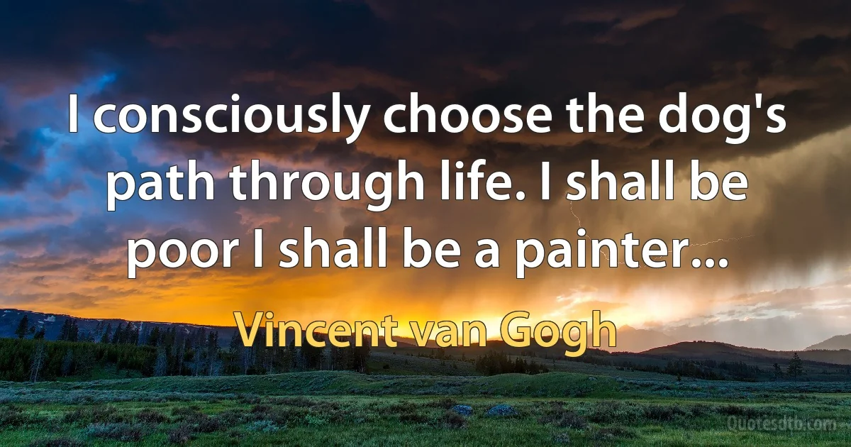 I consciously choose the dog's path through life. I shall be poor I shall be a painter... (Vincent van Gogh)