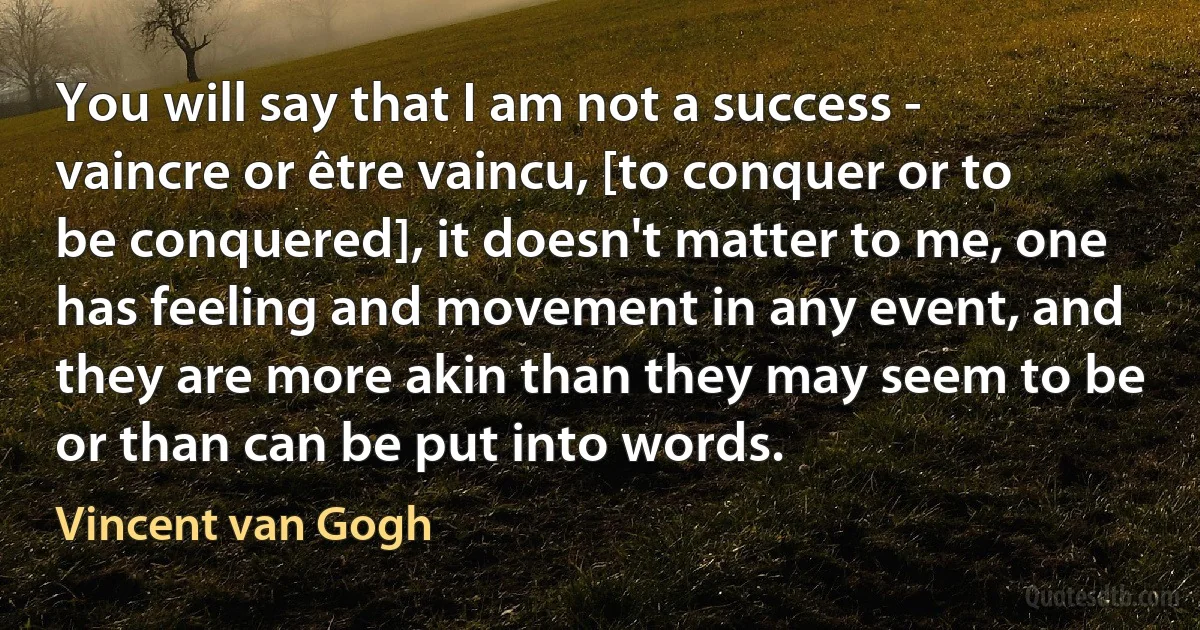 You will say that I am not a success - vaincre or être vaincu, [to conquer or to be conquered], it doesn't matter to me, one has feeling and movement in any event, and they are more akin than they may seem to be or than can be put into words. (Vincent van Gogh)