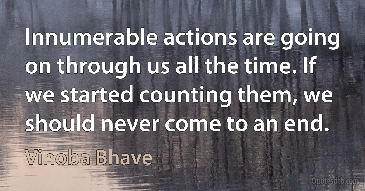 Innumerable actions are going on through us all the time. If we started counting them, we should never come to an end. (Vinoba Bhave)