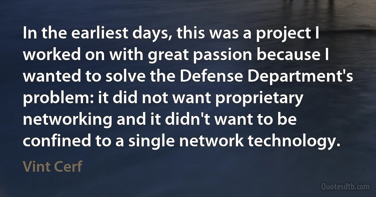 In the earliest days, this was a project I worked on with great passion because I wanted to solve the Defense Department's problem: it did not want proprietary networking and it didn't want to be confined to a single network technology. (Vint Cerf)