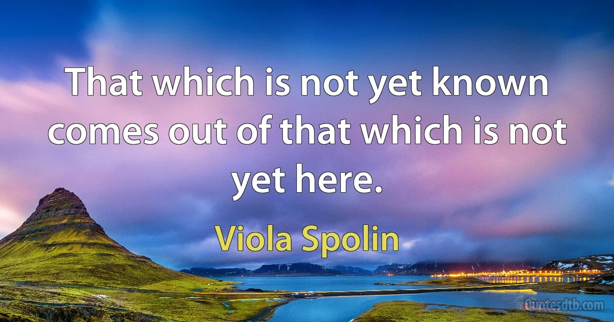 That which is not yet known comes out of that which is not yet here. (Viola Spolin)