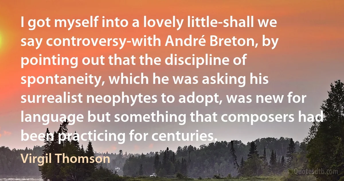 I got myself into a lovely little-shall we say controversy-with André Breton, by pointing out that the discipline of spontaneity, which he was asking his surrealist neophytes to adopt, was new for language but something that composers had been practicing for centuries. (Virgil Thomson)