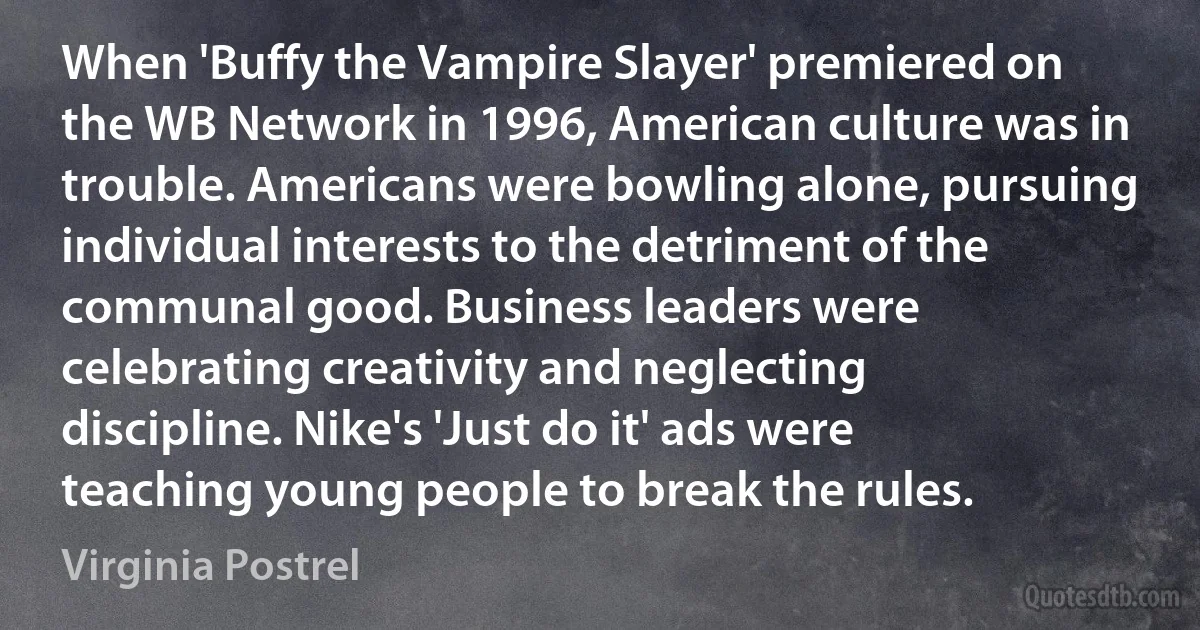 When 'Buffy the Vampire Slayer' premiered on the WB Network in 1996, American culture was in trouble. Americans were bowling alone, pursuing individual interests to the detriment of the communal good. Business leaders were celebrating creativity and neglecting discipline. Nike's 'Just do it' ads were teaching young people to break the rules. (Virginia Postrel)