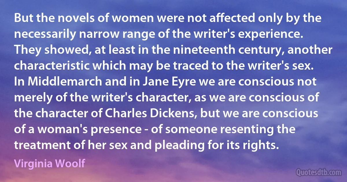 But the novels of women were not affected only by the necessarily narrow range of the writer's experience. They showed, at least in the nineteenth century, another characteristic which may be traced to the writer's sex. In Middlemarch and in Jane Eyre we are conscious not merely of the writer's character, as we are conscious of the character of Charles Dickens, but we are conscious of a woman's presence - of someone resenting the treatment of her sex and pleading for its rights. (Virginia Woolf)