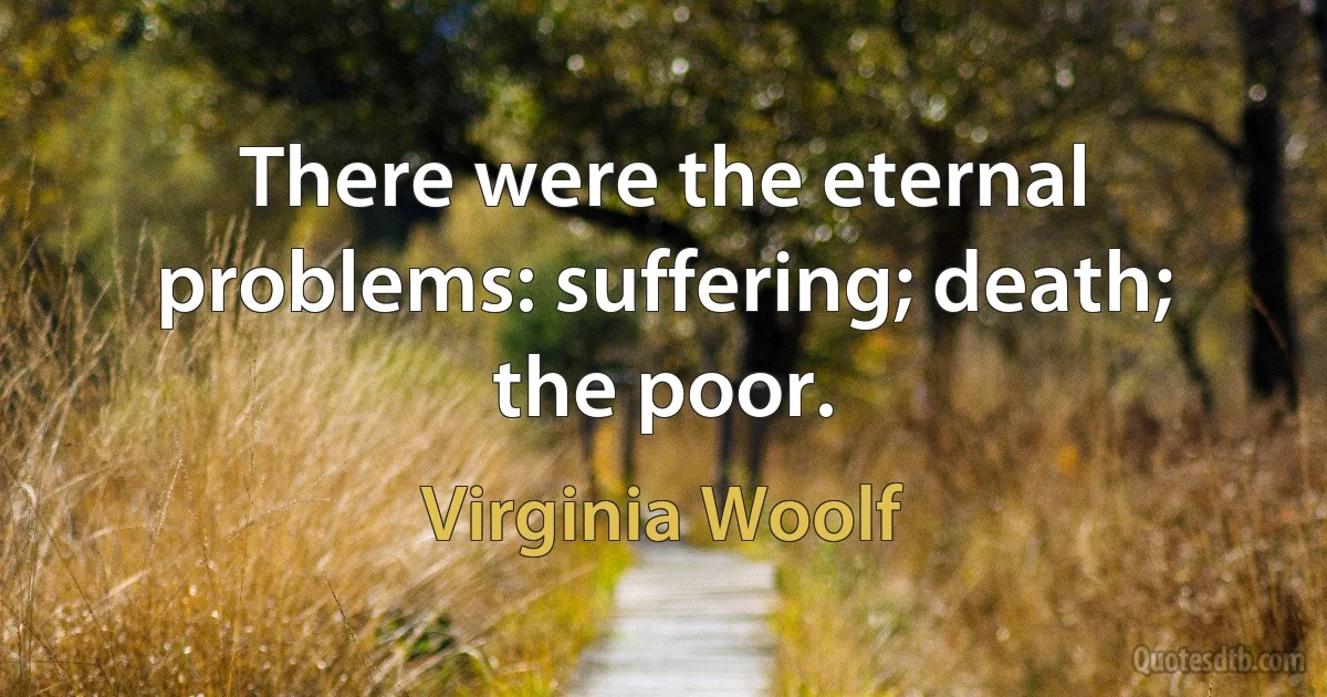 There were the eternal problems: suffering; death; the poor. (Virginia Woolf)