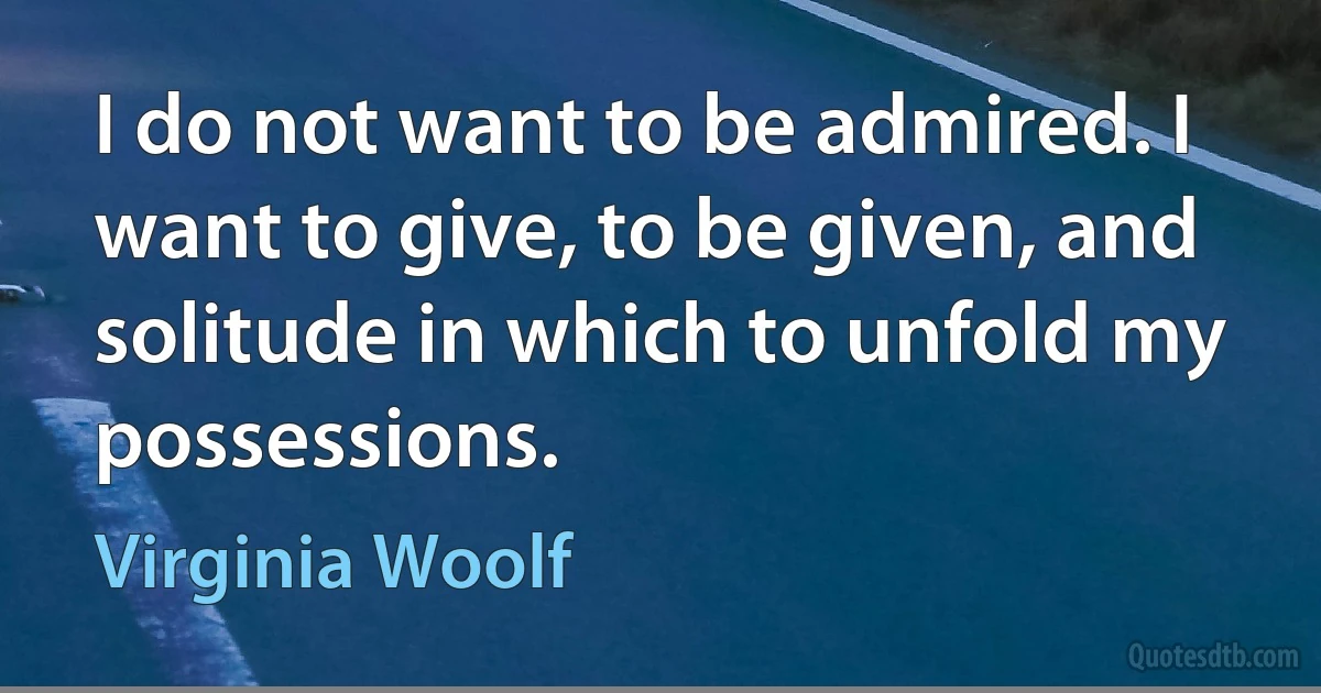 I do not want to be admired. I want to give, to be given, and solitude in which to unfold my possessions. (Virginia Woolf)