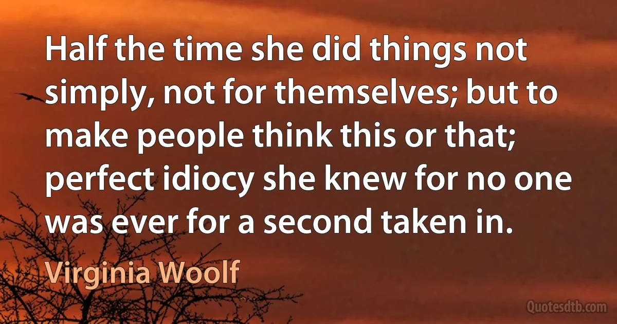 Half the time she did things not simply, not for themselves; but to make people think this or that; perfect idiocy she knew for no one was ever for a second taken in. (Virginia Woolf)