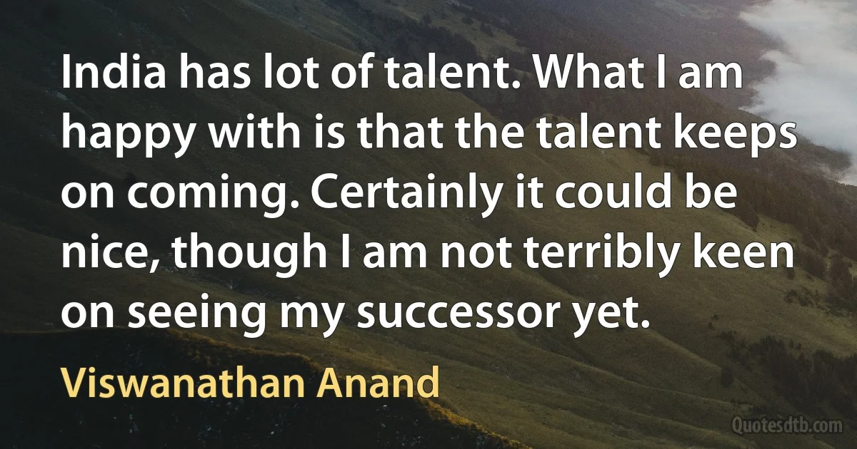 India has lot of talent. What I am happy with is that the talent keeps on coming. Certainly it could be nice, though I am not terribly keen on seeing my successor yet. (Viswanathan Anand)