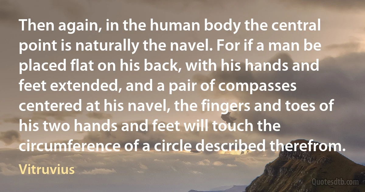 Then again, in the human body the central point is naturally the navel. For if a man be placed flat on his back, with his hands and feet extended, and a pair of compasses centered at his navel, the fingers and toes of his two hands and feet will touch the circumference of a circle described therefrom. (Vitruvius)