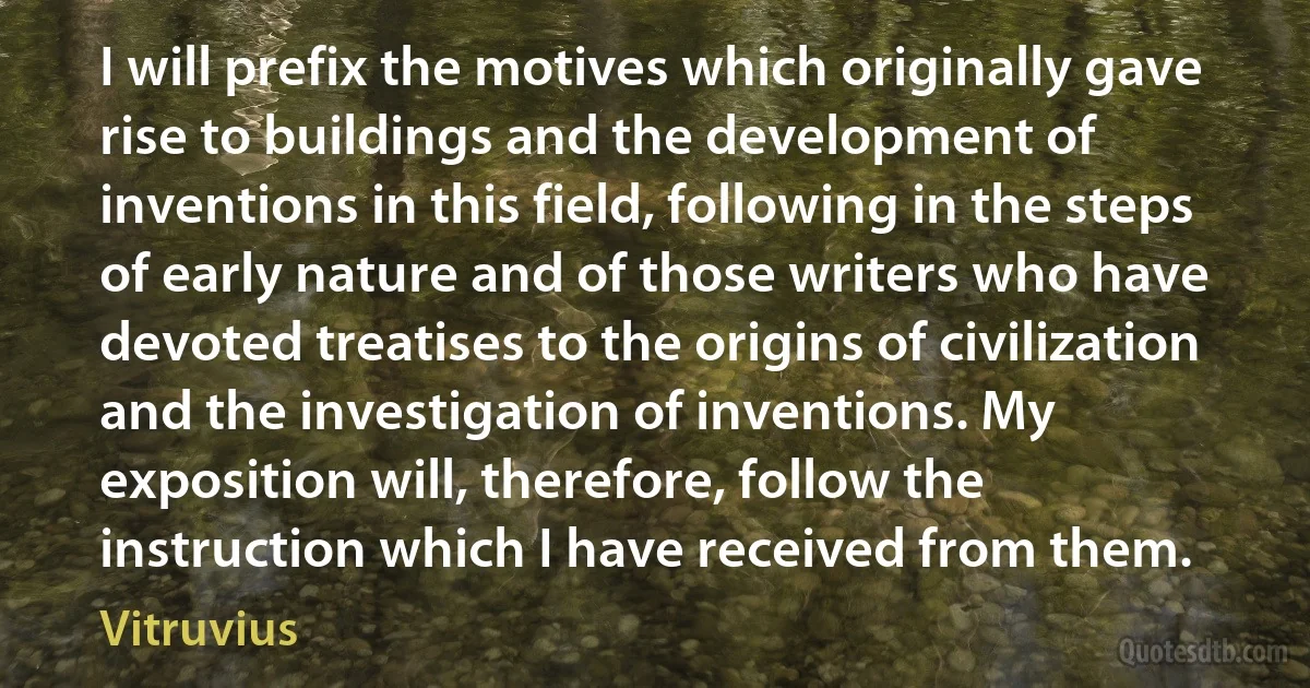 I will prefix the motives which originally gave rise to buildings and the development of inventions in this field, following in the steps of early nature and of those writers who have devoted treatises to the origins of civilization and the investigation of inventions. My exposition will, therefore, follow the instruction which I have received from them. (Vitruvius)