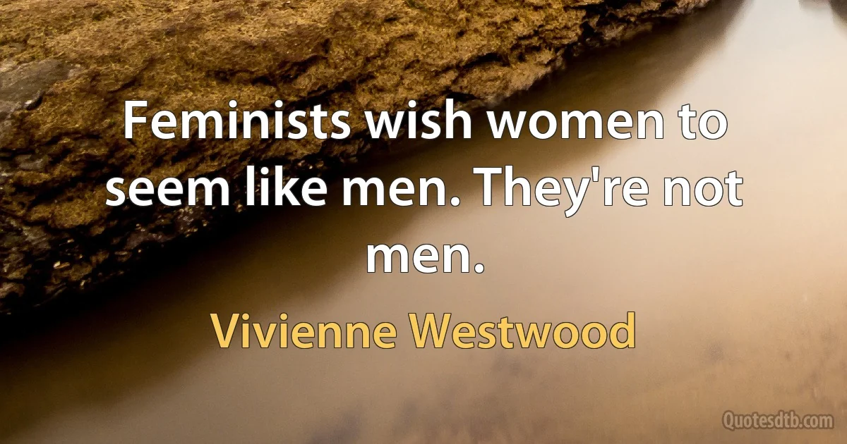 Feminists wish women to seem like men. They're not men. (Vivienne Westwood)