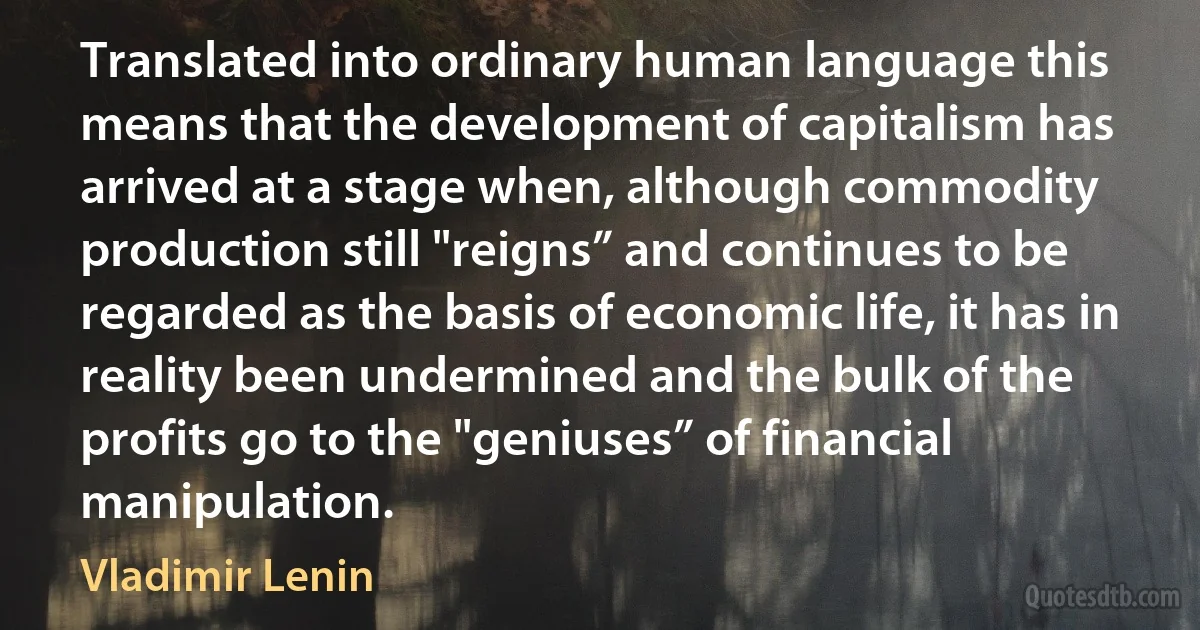 Translated into ordinary human language this means that the development of capitalism has arrived at a stage when, although commodity production still "reigns” and continues to be regarded as the basis of economic life, it has in reality been undermined and the bulk of the profits go to the "geniuses” of financial manipulation. (Vladimir Lenin)