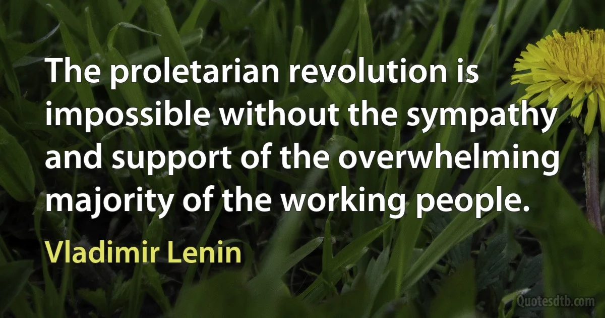 The proletarian revolution is impossible without the sympathy and support of the overwhelming majority of the working people. (Vladimir Lenin)