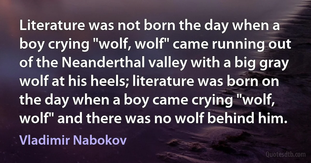 Literature was not born the day when a boy crying "wolf, wolf" came running out of the Neanderthal valley with a big gray wolf at his heels; literature was born on the day when a boy came crying "wolf, wolf" and there was no wolf behind him. (Vladimir Nabokov)