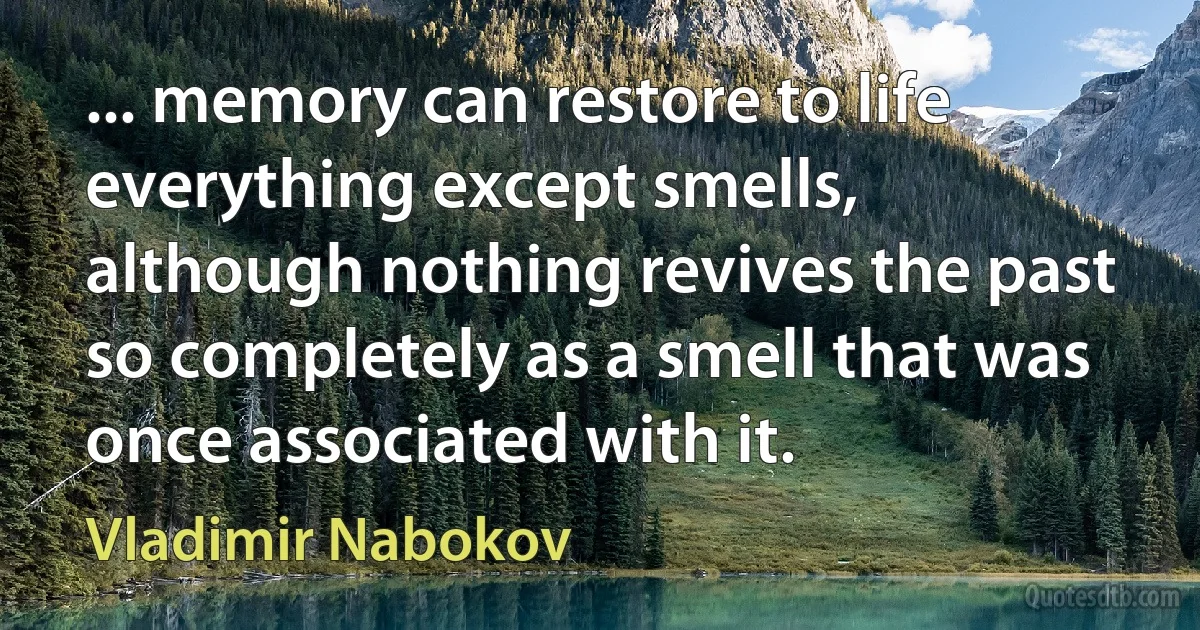 ... memory can restore to life everything except smells, although nothing revives the past so completely as a smell that was once associated with it. (Vladimir Nabokov)