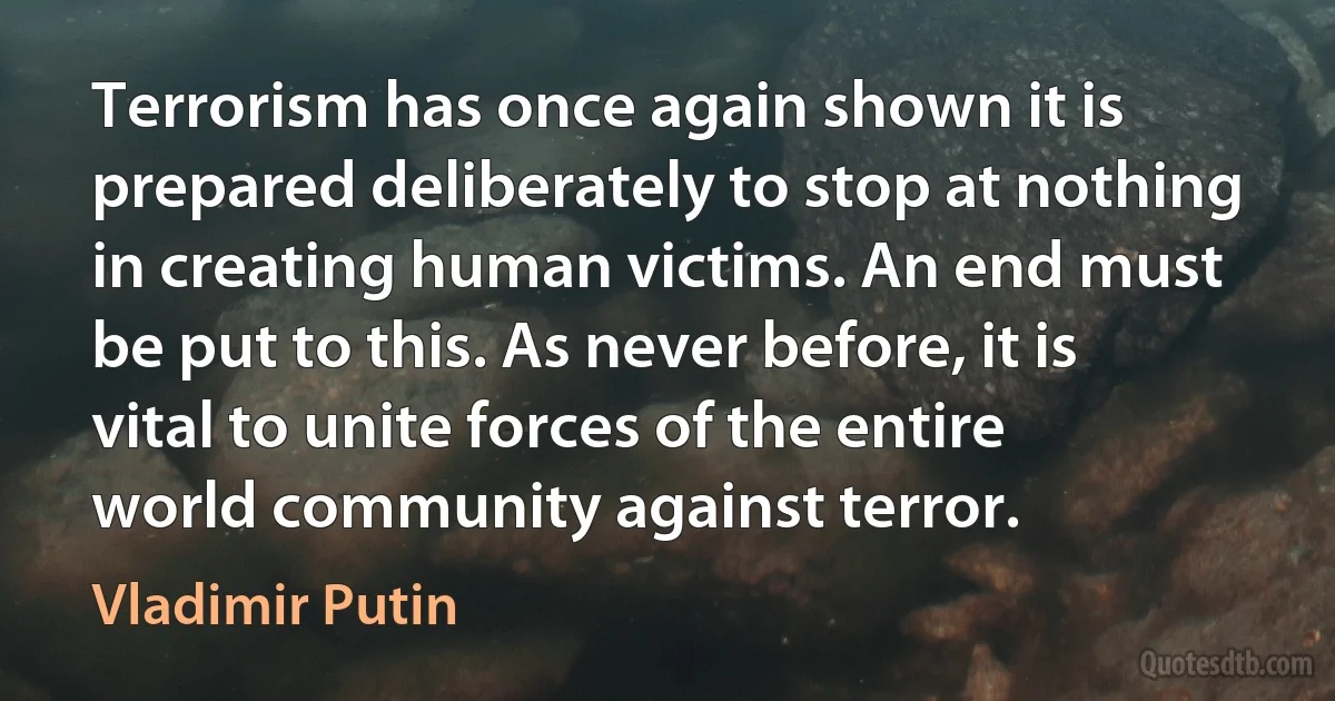 Terrorism has once again shown it is prepared deliberately to stop at nothing in creating human victims. An end must be put to this. As never before, it is vital to unite forces of the entire world community against terror. (Vladimir Putin)