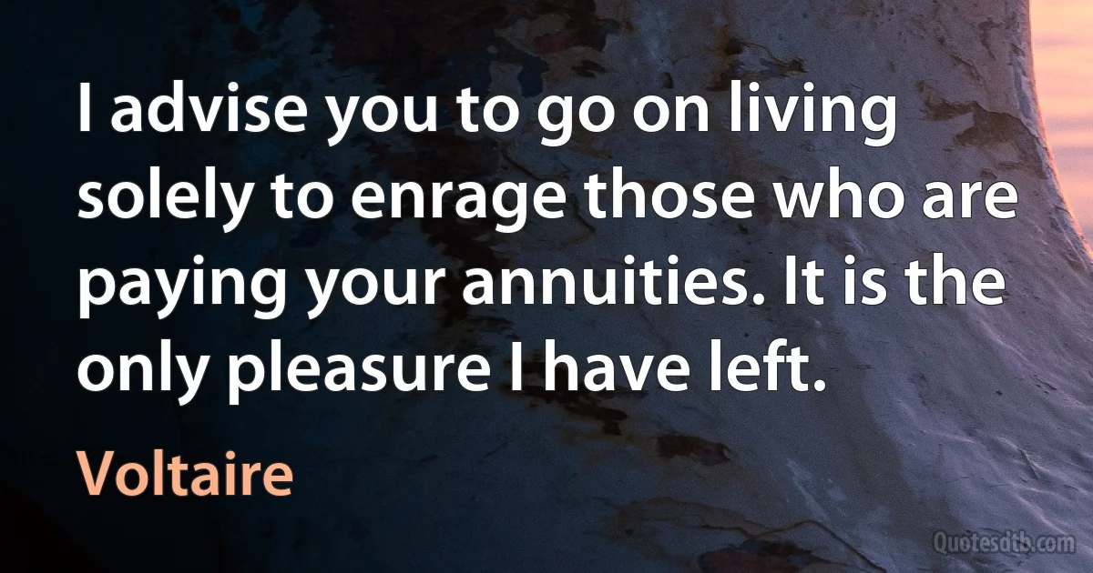 I advise you to go on living solely to enrage those who are paying your annuities. It is the only pleasure I have left. (Voltaire)