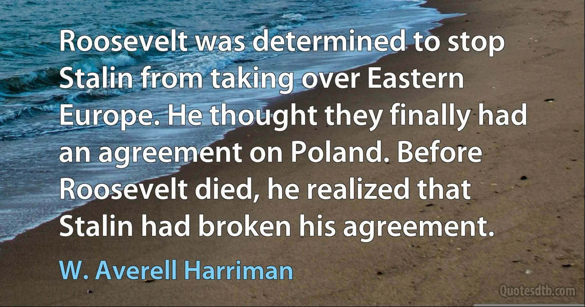 Roosevelt was determined to stop Stalin from taking over Eastern Europe. He thought they finally had an agreement on Poland. Before Roosevelt died, he realized that Stalin had broken his agreement. (W. Averell Harriman)