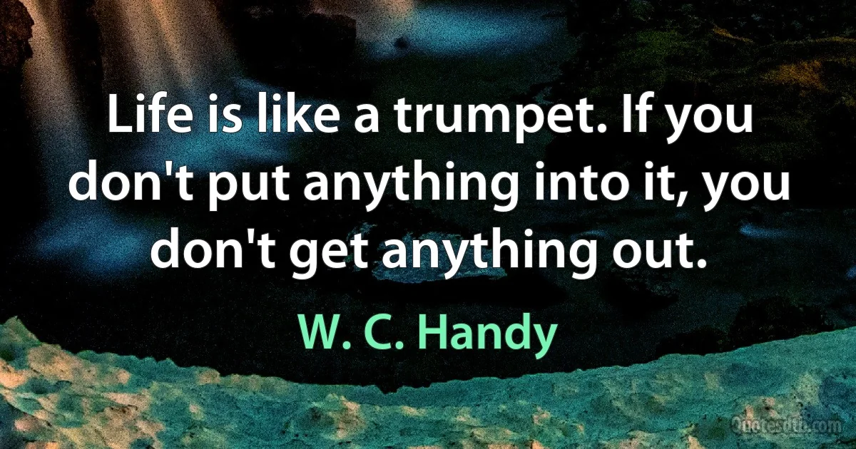 Life is like a trumpet. If you don't put anything into it, you don't get anything out. (W. C. Handy)