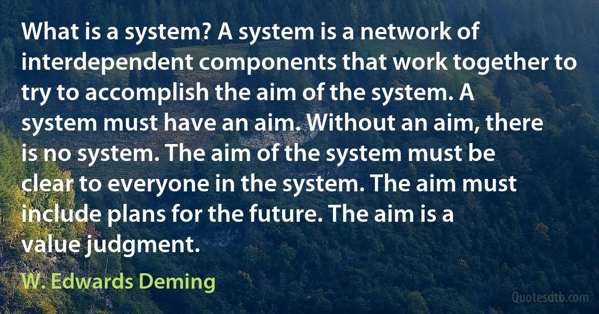 What is a system? A system is a network of interdependent components that work together to try to accomplish the aim of the system. A system must have an aim. Without an aim, there is no system. The aim of the system must be clear to everyone in the system. The aim must include plans for the future. The aim is a value judgment. (W. Edwards Deming)