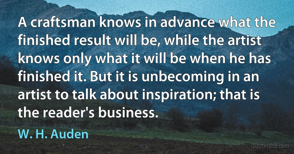 A craftsman knows in advance what the finished result will be, while the artist knows only what it will be when he has finished it. But it is unbecoming in an artist to talk about inspiration; that is the reader's business. (W. H. Auden)