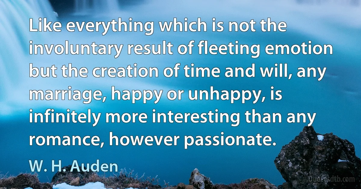 Like everything which is not the involuntary result of fleeting emotion but the creation of time and will, any marriage, happy or unhappy, is infinitely more interesting than any romance, however passionate. (W. H. Auden)