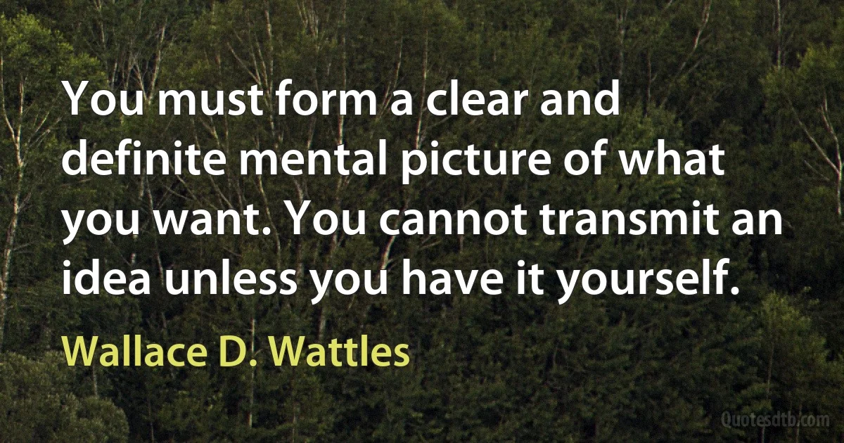 You must form a clear and definite mental picture of what you want. You cannot transmit an idea unless you have it yourself. (Wallace D. Wattles)