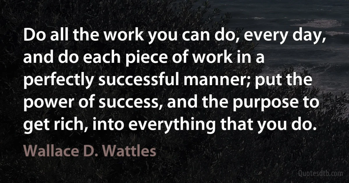 Do all the work you can do, every day, and do each piece of work in a perfectly successful manner; put the power of success, and the purpose to get rich, into everything that you do. (Wallace D. Wattles)