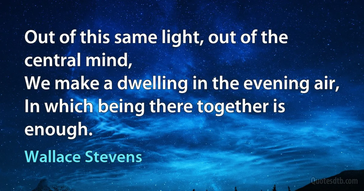 Out of this same light, out of the central mind,
We make a dwelling in the evening air,
In which being there together is enough. (Wallace Stevens)