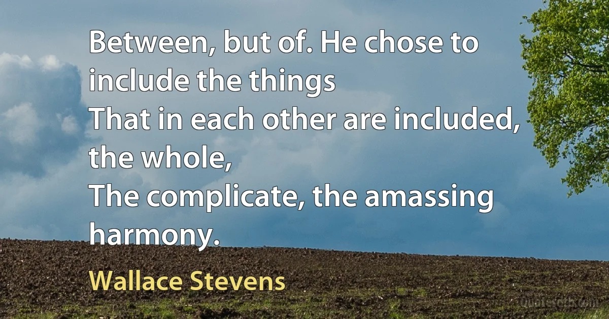 Between, but of. He chose to include the things
That in each other are included, the whole,
The complicate, the amassing harmony. (Wallace Stevens)