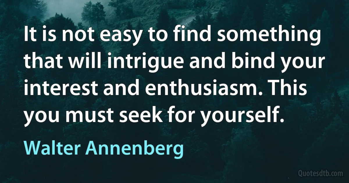 It is not easy to find something that will intrigue and bind your interest and enthusiasm. This you must seek for yourself. (Walter Annenberg)