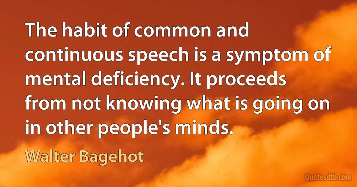 The habit of common and continuous speech is a symptom of mental deficiency. It proceeds from not knowing what is going on in other people's minds. (Walter Bagehot)