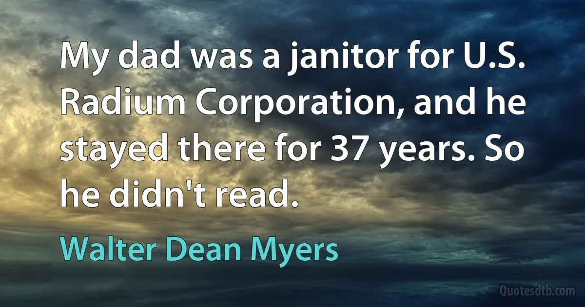 My dad was a janitor for U.S. Radium Corporation, and he stayed there for 37 years. So he didn't read. (Walter Dean Myers)