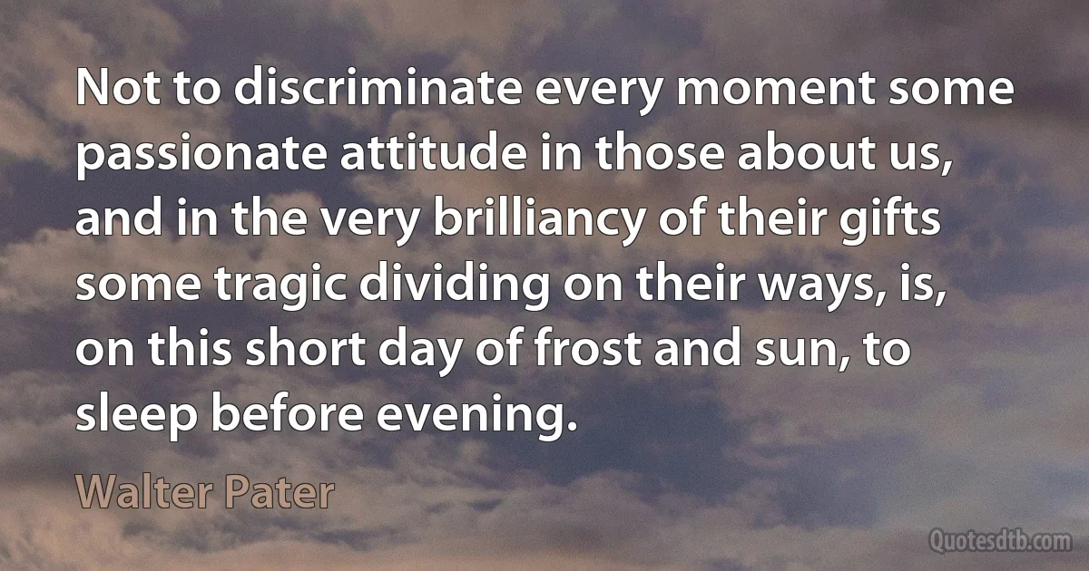 Not to discriminate every moment some passionate attitude in those about us, and in the very brilliancy of their gifts some tragic dividing on their ways, is, on this short day of frost and sun, to sleep before evening. (Walter Pater)