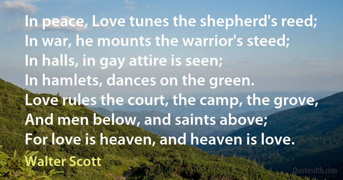 In peace, Love tunes the shepherd's reed;
In war, he mounts the warrior's steed;
In halls, in gay attire is seen;
In hamlets, dances on the green.
Love rules the court, the camp, the grove,
And men below, and saints above;
For love is heaven, and heaven is love. (Walter Scott)