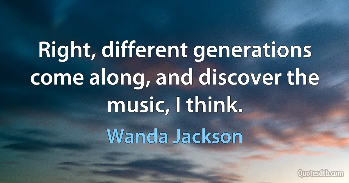 Right, different generations come along, and discover the music, I think. (Wanda Jackson)