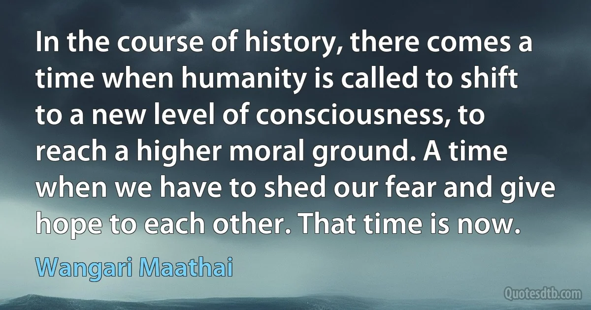 In the course of history, there comes a time when humanity is called to shift to a new level of consciousness, to reach a higher moral ground. A time when we have to shed our fear and give hope to each other. That time is now. (Wangari Maathai)